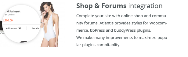 Shop & Forums integration. Complete your site with online shop and community forums. Atlantis provides styles for Woocommerce, bbPress and buddyPress plugins. We make many improvements to maximize popular plugins compitablity.